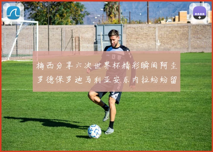 梅西分享六次世界杯精彩瞬间阿圭罗德保罗迪马利亚安东内拉纷纷留言互动