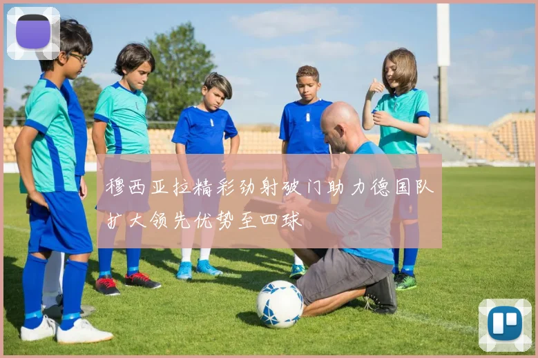 穆西亚拉精彩劲射破门助力德国队扩大领先优势至四球