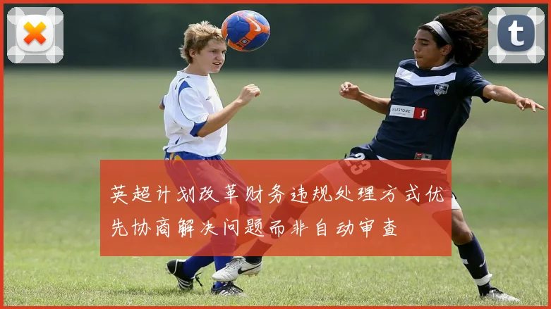 英超计划改革财务违规处理方式优先协商解决问题而非自动审查