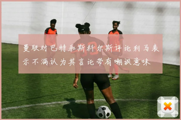 曼联对巴特和斯科尔斯评论利马表示不满认为其言论带有嘲讽意味