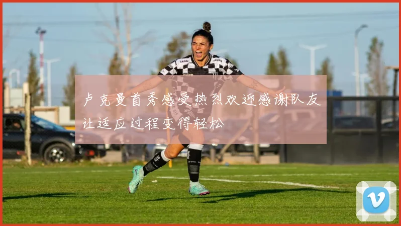 卢克曼首秀感受热烈欢迎感谢队友让适应过程变得轻松