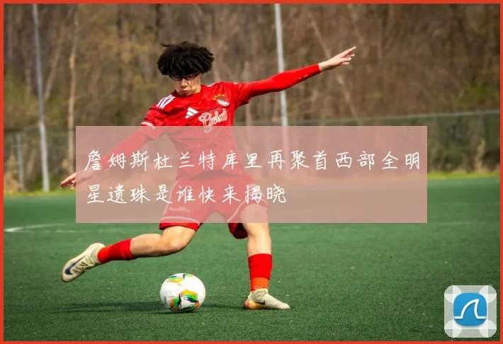 詹姆斯杜兰特库里再聚首西部全明星遗珠是谁快来揭晓
