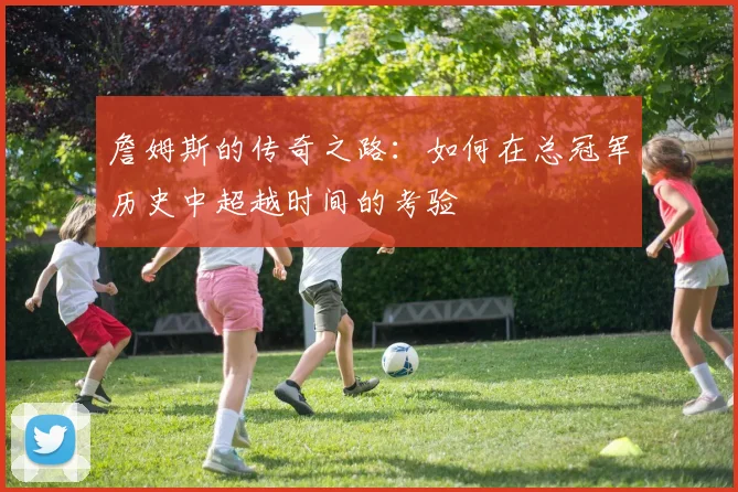 詹姆斯的传奇之路：如何在总冠军历史中超越时间的考验