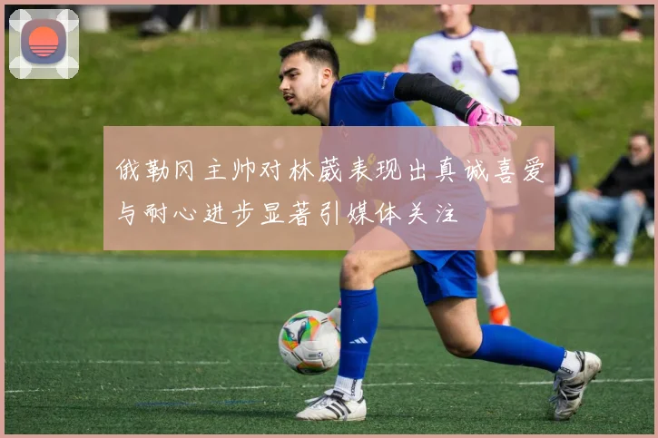 俄勒冈主帅对林葳表现出真诚喜爱与耐心进步显著引媒体关注