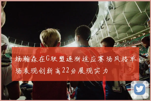 杨瀚森在G联盟逐渐适应赛场风格单场表现创新高22分展现实力