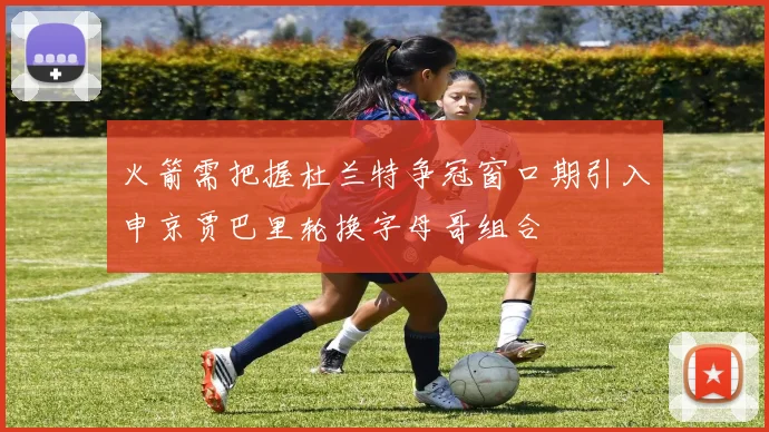 火箭需把握杜兰特争冠窗口期引入申京贾巴里轮换字母哥组合